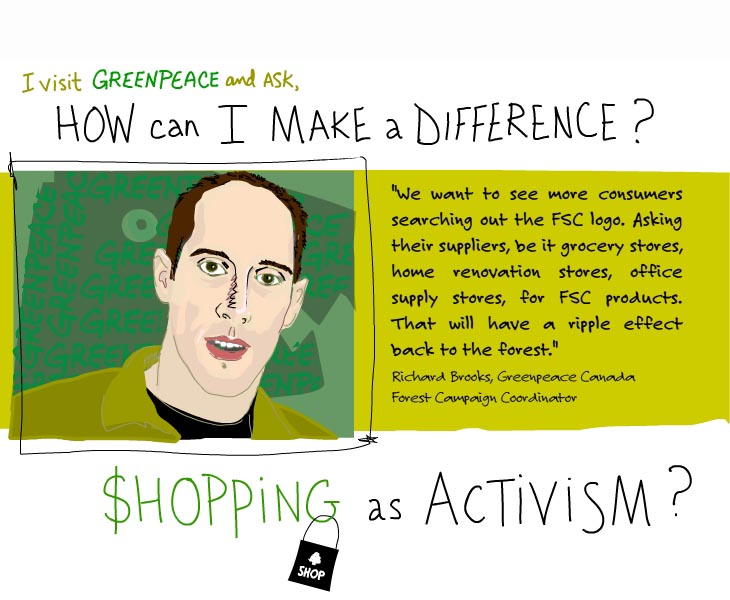 I visit Greenpeace and ask, how can I make a difference? We want to see more consumers searching out the FSC logo. Asking their suppliers. That will have a ripple effect back to the forest. Shopping as activism?