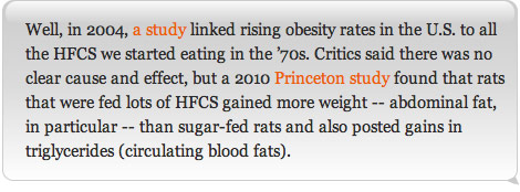 Well, in 2004, a study linked rising obesity rates in the U.S. to all the HFCS we started eating in the '70s. Critics said there was no clear cause and effect, but a 2010 Princeton study found that rats that were fed lots of HFCS gained more weight -- abdominal fat, in particular -- than sugar-fed rats and also posted gains in triglycerides (circulating blood fats).