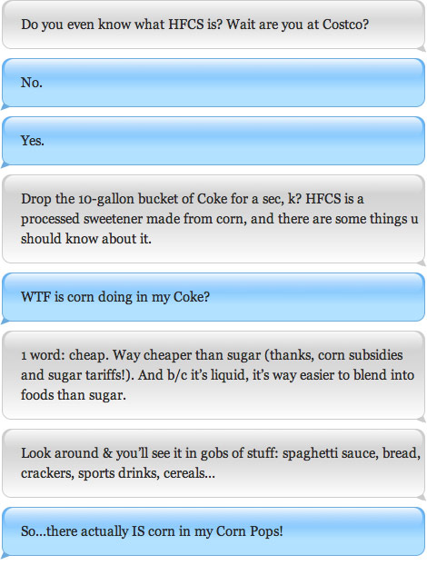 Do you even know what HFCS is? Wait are you at Costco? No. Yes. Drop the 10-gallon bucket of Coke for a sec, k? HFCS is a processed sweetener made from corn, and there are some things u should know about it. WTF is corn doing in my Coke? 1 word: cheap. Way cheaper than sugar (thanks, corn subsidies and sugar tariffs!). And b/c it's liquid, it's way easier to blend into foods than sugar.