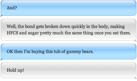 Well, the bond gets broken down quickly in the body, making HFCS and sugar pretty much the same thing once you eat them. OK then I'm buying this tub of gummy bears.